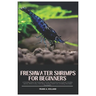 Freshwater Shrimps for Beginners: A Complete Guide into Freshwater Shrimps (Neocaridina and Caridina), Varieties, Species, where to Buy, Tank Setup, F