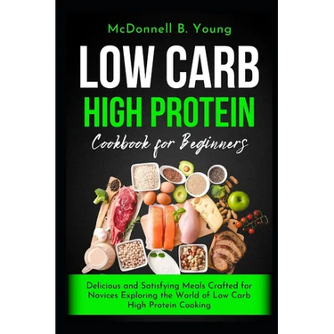 Low Carb High Protein Cookbook for Beginners: Delicious and Satisfying Meals Crafted for Novices Exploring the World of Low Carb High Protein Cooking