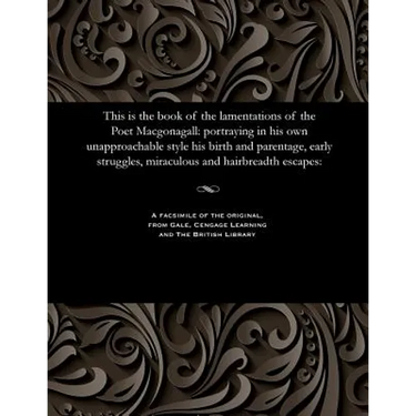 This Is the Book of the Lamentations of the Poet Macgonagall: Portraying in His Own Unapproachable Style His Birth and Parentage, Early Struggles, Mir