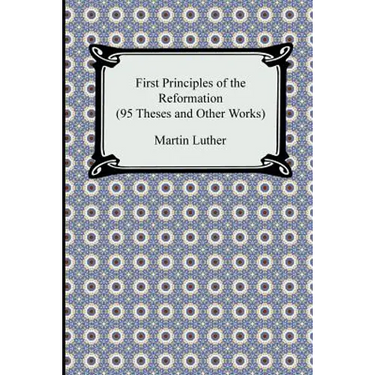 First Principles of the Reformation (95 Theses and Other Works)