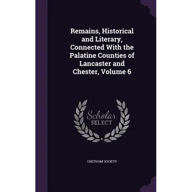 Remains, Historical and Literary, Connected With the Palatine Counties of Lancaster and Chester, Volume 6