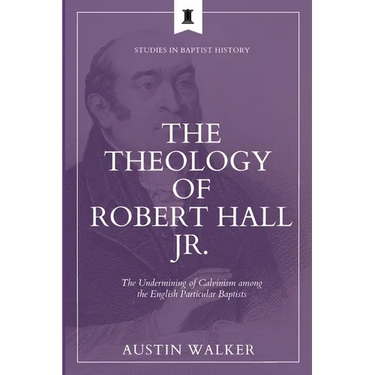 The Theology of Robert Hall Jr.: The Undermining of Calvinism among the English Particular Baptists