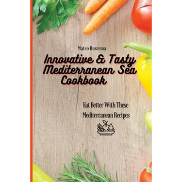 Innovative & Tasty Mediterranean Sea Cookbook: Eat Better with These Mediterranean Recipes