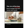 The Art of Saving- How to Budget and Save Money Each Month: A practical guide to establishing and following a budget, with tips to maximize savings
