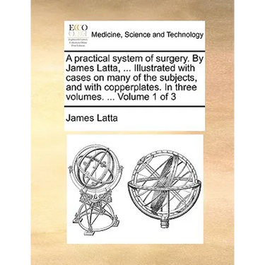 A practical system of surgery. By James Latta, ... Illustrated with cases on many of the subjects, and with copperplates. In three volumes. ... Volume