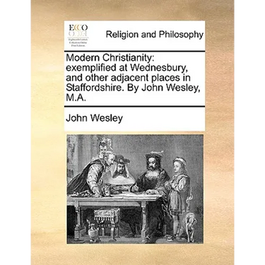 Modern Christianity: Exemplified at Wednesbury, and Other Adjacent Places in Staffordshire. by John Wesley, M.A.