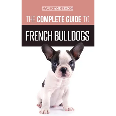 The Complete Guide to French Bulldogs: Everything you need to know to bring home your first French Bulldog Puppy