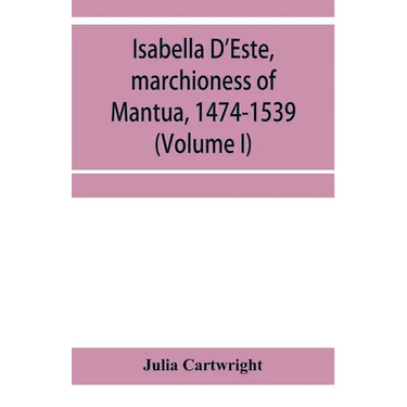 Isabella D'Este, marchioness of Mantua, 1474-1539: a study of the renaissance (Volume I)