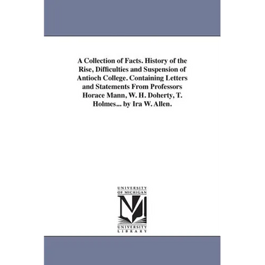 A Collection of Facts. History of the Rise, Difficulties and Suspension of Antioch College. Containing Letters and Statements From Professors Horace M