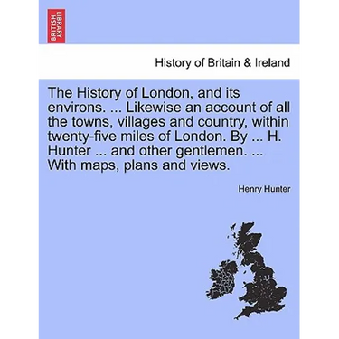 The History of London, and its environs. Likewise an account of all the towns, villages and country, within twenty-five miles of London. By H. Hunter