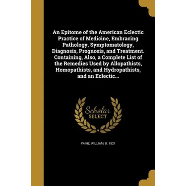 An Epitome of the American Eclectic Practice of Medicine, Embracing Pathology, Symptomatology, Diagnosis, Prognosis, and Treatment. Containing, Also,