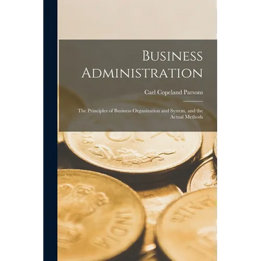 Business Administration: The Principles of Business Organization and System, and the Actual Methods