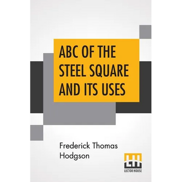 ABC Of The Steel Square And Its Uses: Being A Condensed Compilation From The Copyrighted Works Of Fred T. Hodgson, Author Of "The Steel Square And Its