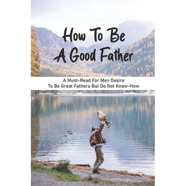 How To Be A Good Father: A Must-Read For Men Desire To Be Great Fathers But Do Not Know-How: Good Books On Fathering