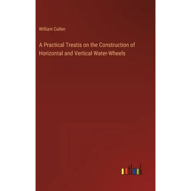 A Practical Treatis on the Construction of Horizontal and Vertical Water-Wheels