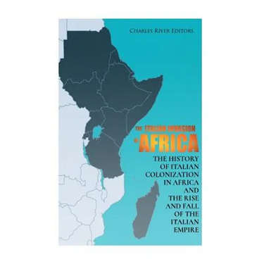 The Italian Invasion of Africa: The History of Italian Colonization in Africa and the Rise and Fall of the Italian Empire