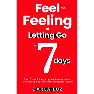 Feel the Feeling of Letting Go in 7 days: Stop Overthinking, Improve Relationships, Live Present, and Find True Emotional Freedom