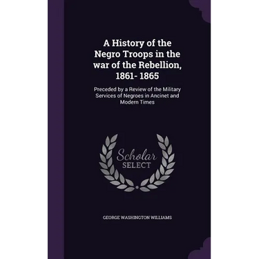 A History of the Negro Troops in the war of the Rebellion, 1861- 1865: Preceded by a Review of the Military Services of Negroes in Ancinet and Modern