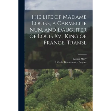 The Life of Madame Louise, a Carmelite Nun, and Daughter of Louis Xv., King of France, Transl
