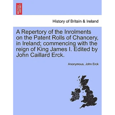 A Repertory of the Inrolments on the Patent Rolls of Chancery, in Ireland; Commencing with the Reign of King James I. Edited by John Caillard Erck.