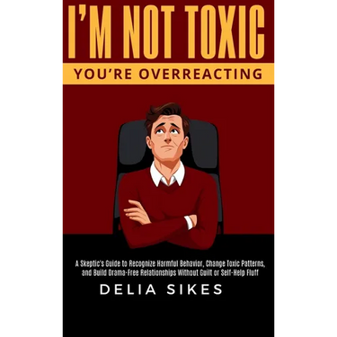 I'm Not Toxic, You're Overreacting: A Skeptic's Guide to Recognize Harmful Behavior, Change Toxic Patterns, and Build Drama-Free Relationships Without
