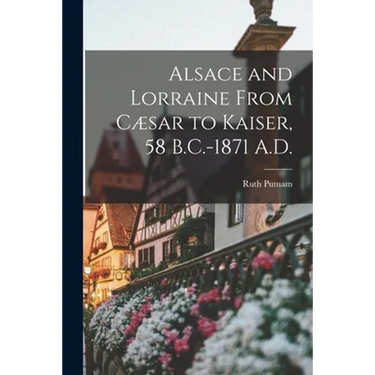 Alsace and Lorraine From Cæsar to Kaiser, 58 B.C.-1871 A.D.