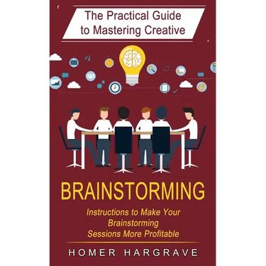 Brainstorming: The Practical Guide to Mastering Creative (Instructions to Make Your Brainstorming Sessions More Profitable)