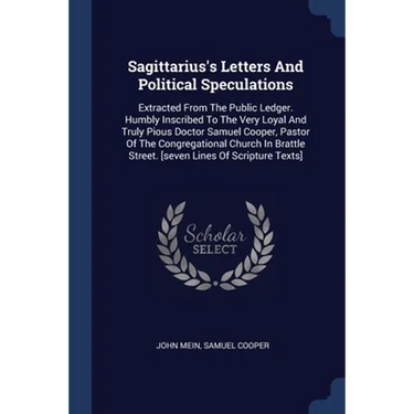 Sagittarius's Letters And Political Speculations: Extracted From The Public Ledger. Humbly Inscribed To The Very Loyal And Truly Pious Doctor Samuel C