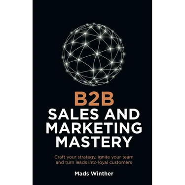 B2B Sales and Marketing Mastery: Craft Your Strategy, Ignite Your Team and Turn Leads Into Loyal Customers