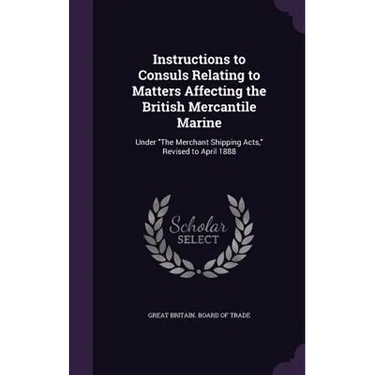 Instructions to Consuls Relating to Matters Affecting the British Mercantile Marine: Under "The Merchant Shipping Acts," Revised to April 1888