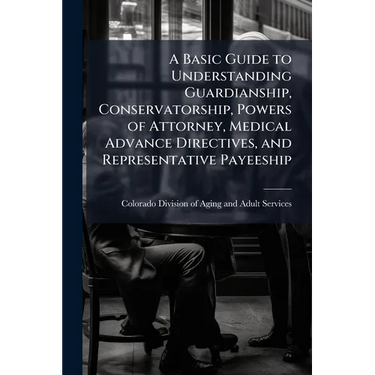 A Basic Guide to Understanding Guardianship, Conservatorship, Powers of Attorney, Medical Advance Directives, and Representative Payeeship