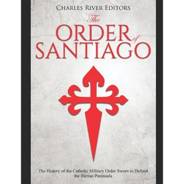 The Order of Santiago: The History of the Catholic Military Order Sworn to Defend the Iberian Peninsula