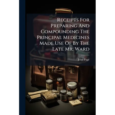 Receipts For Preparing And Compounding The Principal Medicines Made Use Of By The Late Mr. Ward