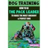 Dog Training: How to be the pack leader to raise the most obedient & perfect dog