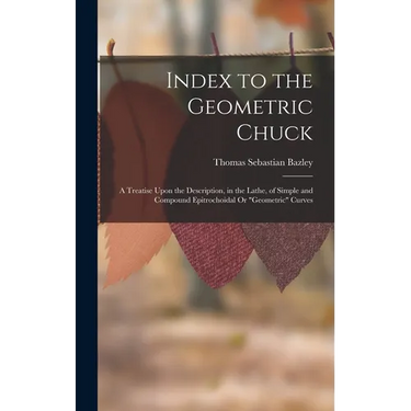 Index to the Geometric Chuck: A Treatise Upon the Description, in the Lathe, of Simple and Compound Epitrochoidal Or "Geometric" Curves