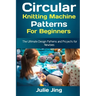 Circular Knitting Machine Patterns for Beginners: The Ultimate Design Patterns and Projects for Newbies
