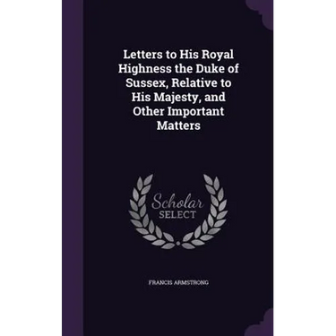 Letters to His Royal Highness the Duke of Sussex, Relative to His Majesty, and Other Important Matters