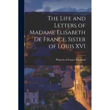 The Life and Letters of Madame Elisabeth de France, Sister of Louis XVI