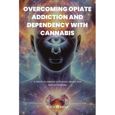 Overcoming Opiate Addiction and Dependency with Cannabis: A Holistic Guidebook to Physical, Mental, and Spiritual Wellness