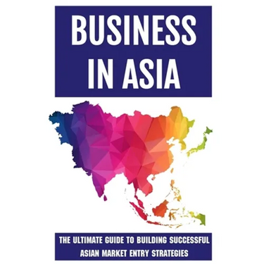 Business In Asia: The Ultimate Guide To Building Successful Asian Market Entry Strategies: Techniques For Business Success In Asia