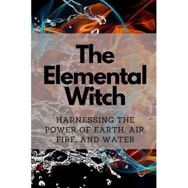 The Elemental Witch: Harnessing the Power of Earth, Air, Fire, and Water
