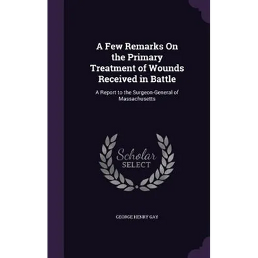A Few Remarks On the Primary Treatment of Wounds Received in Battle: A Report to the Surgeon-General of Massachusetts