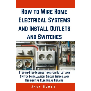 How to Wire Home Electrical Systems and Install Outlets and Switches: Step-by-Step Instructions for Outlet and Switch Installation, Circuit Wiring, an