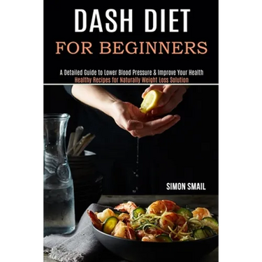 Dash Diet for Beginners: A Detailed Guide to Lower Blood Pressure & Improve Your Health (Healthy Recipes for Naturally Weight Loss Solution)