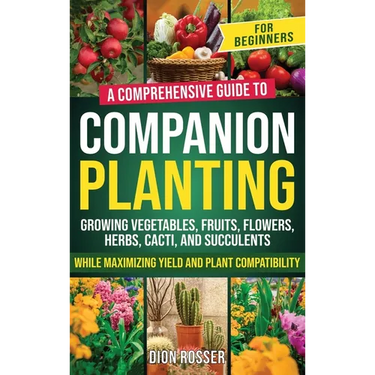 Companion Planting for Beginners: A Comprehensive Guide to Growing Vegetables, Fruits, Flowers, Herbs, Cacti, and Succulents while Maximizing Yield an