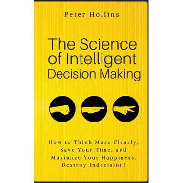 The Science of Intelligent Decision Making: How to Think More Clearly, Save Your Time, and Maximize Your Happiness. Destroy Indecision!