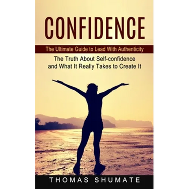 Confidence: The Ultimate Guide to Lead With Authenticity (The Truth About Self-confidence and What It Really Takes to Create It)