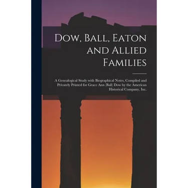 Dow, Ball, Eaton and Allied Families; a Genealogical Study With Biographical Notes, Compiled and Privately Printed for Grace Ann (Ball) Dow by the Ame