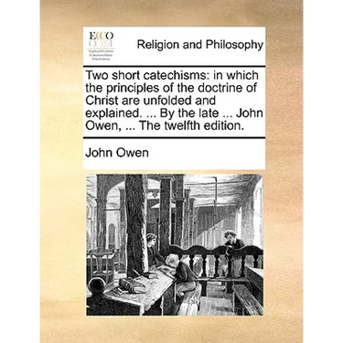 Two Short Catechisms: In Which the Principles of the Doctrine of Christ Are Unfolded and Explained. ... by the Late ... John Owen, ... the T