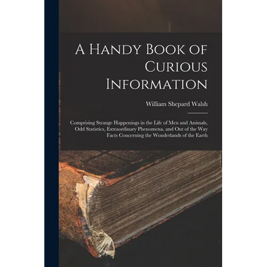 A Handy Book of Curious Information: Comprising Strange Happenings in the Life of Men and Animals, Odd Statistics, Extraordinary Phenomena, and Out of